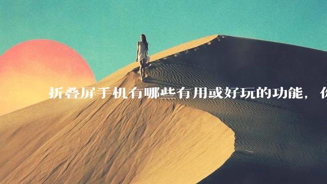 折叠屏手机有哪些有用或好玩的功能，你过去不理解，现在离不开？