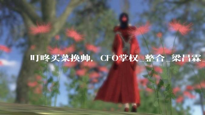 叮咚买菜换帅，CFO掌权_整合_梁昌霖_王松