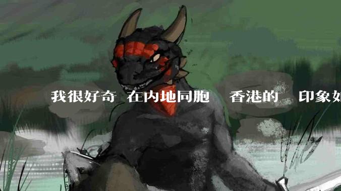 我很好奇現在内地同胞們對香港的總體印象如何？